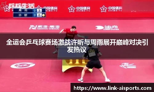 全运会乒乓球赛场激战许昕与周雨展开巅峰对决引发热议